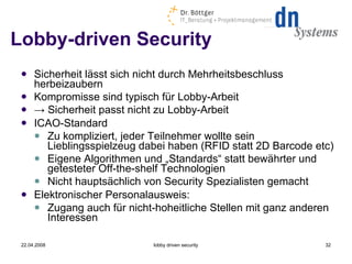Lobby-driven Security Sicherheit lässt sich nicht durch Mehrheitsbeschluss herbeizaubern Kompromisse sind typisch für Lobby-Arbeit ->   Sicherheit passt nicht zu Lobby-Arbeit ICAO-Standard Zu kompliziert, jeder Teilnehmer wollte sein Lieblingsspielzeug dabei haben (RFID statt 2D Barcode etc) Eigene Algorithmen und „Standards“ statt bewährter und getesteter Off-the-shelf Technologien Nicht hauptsächlich von Security Spezialisten gemacht Elektronischer Personalausweis: Zugang auch für nicht-hoheitliche Stellen mit ganz anderen Interessen 22.04.2008 lobby driven security 