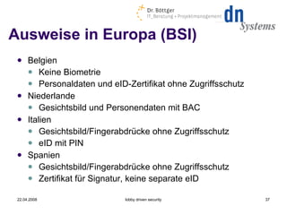 Ausweise in Europa (BSI) Belgien Keine Biometrie Personaldaten und eID-Zertifikat ohne Zugriffsschutz Niederlande Gesichtsbild und Personendaten mit BAC Italien Gesichtsbild/Fingerabdrücke ohne Zugriffsschutz eID mit PIN Spanien Gesichtsbild/Fingerabdrücke ohne Zugriffsschutz Zertifikat für Signatur, keine separate eID 22.04.2008 lobby driven security 