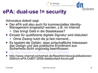 ePA: dual-use != security Advocatus diaboli sagt: Der ePA soll also auch für kommerzielles Identity-Management eingesetzt werden, z.B. im Internet Das bringt Geld in die Staatskasse? Einsatz für qualifizierte digitale Signatur wird diskutiert Ohne Zwang nutzt die ja fast niemand... Es besteht die Gefahr, dass wirtschaftliche Interessen das Design und das praktische Enrollment aus Sicherheits-Sicht ungünstig beeinflussen. http://de.internet.com/index.php?id=2040983 http://www.internet-sicherheit.de/fileadmin/docs/publikationen/Dietrich-ePA-CeBIT-2008-datakontext-forum.pdf 22.04.2008 lobby driven security 