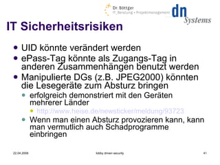 IT Sicherheitsrisiken UID könnte verändert werden ePass-Tag könnte als Zugangs-Tag in anderen Zusammenhängen benutzt werden Manipulierte DGs (z.B. JPEG2000) könnten die Lesegeräte zum Absturz bringen erfolgreich demonstriert mit den Geräten mehrerer Länder  http://www.heise.de/newsticker/meldung/93723   Wenn man einen Absturz provozieren kann, kann man vermutlich auch Schadprogramme einbringen 22.04.2008 lobby driven security 