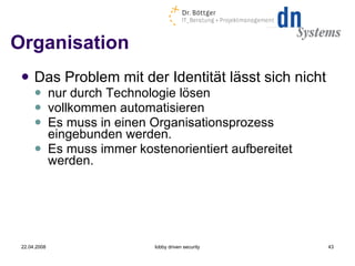 Organisation Das Problem mit der Identität lässt sich nicht nur durch Technologie lösen vollkommen automatisieren Es muss in einen Organisationsprozess eingebunden werden. Es muss immer kostenorientiert aufbereitet werden. 22.04.2008 lobby driven security 