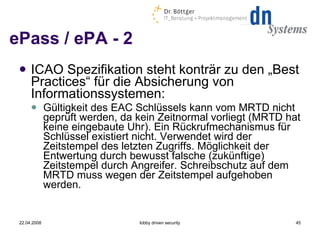 ePass / ePA - 2 ICAO Spezifikation steht konträr zu den „Best Practices“ für die Absicherung von Informationssystemen: Gültigkeit des EAC Schlüssels kann vom MRTD nicht geprüft werden, da kein Zeitnormal vorliegt (MRTD hat keine eingebaute Uhr). Ein Rückrufmechanismus für Schlüssel existiert nicht. Verwendet wird der Zeitstempel des letzten Zugriffs. Möglichkeit der Entwertung durch bewusst falsche (zukünftige) Zeitstempel durch Angreifer. Schreibschutz auf dem MRTD muss wegen der Zeitstempel aufgehoben werden. 22.04.2008 lobby driven security 