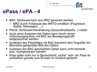 ePass / ePA - 4 BAC: Schlüssel kann aus MRZ generiert werden MRZ durch Fotokopie des MRTD erhältlich (Flugreisen, Hotels, Mietwagen, ...) ‏ PACE: Schlüssel-Handhabung (Gesundheitskarte...) unklar Auch ohne Auslesen der Daten kann durch reinen Verbindungsaufbau mit BAC ein Bewegungsprofil aufgezeichnet werden Auslesen des Passbildes mit BAC beschert dem Angreifer ein Biometrie-geeignetes Bild des Opfers Auslesen der BAC-geschützten Daten kann nicht bemerkt bzw. nachgewiesen werden Pass sollte nicht nur in Deutschland „sicher“ sein: ein Pass ist schließlich gerade zum Einsatz im Ausland gedacht 22.04.2008 lobby driven security 