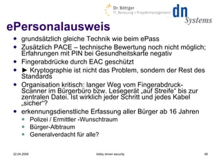 ePersonalausweis grundsätzlich gleiche Technik wie beim ePass  Zusätzlich PACE – technische Bewertung noch nicht möglich; Erfahrungen mit PIN bei Gesundheitskarte negativ Fingerabdrücke durch EAC geschützt ►  Kryptographie ist nicht das Problem, sondern der Rest des Standards Organisation kritisch: langer Weg vom Fingerabdruck-Scanner im Bürgerbüro bzw. Lesegerät „auf Streife“ bis zur zentralen Datei. Ist wirklich jeder Schritt und jedes Kabel „sicher“? erkennungsdienstliche Erfassung aller Bürger ab 16 Jahren Polizei / Ermittler -Wunschtraum Bürger-Albtraum Generalverdacht für alle? 22.04.2008 lobby driven security 