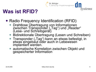 Was ist RFID? Radio Frequency Identification (RFID) ‏ Drahtlose Übertragung von Informationen zwischen Transponder („Tag“) und „Reader“ (Lese- und Schreibgerät) ‏ Bidirektionale Übertragung (Lesen und Schreiben) ‏ Transponder („Tag“) kann an etwas befestigt, in etwas eingebaut oder auch in Lebewesen implantiert werden. automatische Korrelation zwischen Objekt und gespeicherter Information 22.04.2008 lobby driven security 