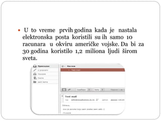  U to vreme prvih godina kada je nastala
elektronska posta koristili su ih samo 10
racunara u okviru američke vojske. Da bi za
30 godina koristilo 1,2 miliona ljudi širom
sveta.
 