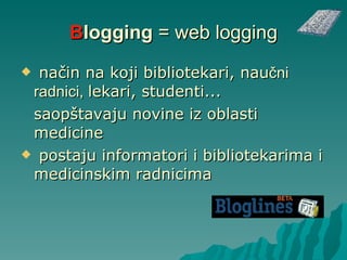 B log ging  = web logging način na koji bibliotekari,  nau čni radnici,  lekari, studenti... saopštavaju novine iz oblasti medicine   postaju informatori  i  bibliotekarima  i  medicinskim radnicima 
