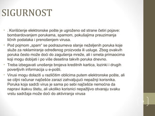 9 
SIGURNOST 
• . Korišćenje elektronske pošte je ugroženo od strane četiri pojave: 
bombardovanjem porukama, spamom, pokušajima preuzimanja 
ličnih podataka i prenošenjem virusa. 
• Pod pojmom „spam“ se podrazumeva slanje neželjenih poruka koje 
služe za reklamiranje određenog proizvoda ili usluge. Zbog ovakvih 
poruka često može doći do zagušenja mreže, ali i smeta primaocima 
koji mogu dobijati i po više desetina takvih poruka dnevno. 
• Treba izbegavati unošenje brojeva kreditnih kartica, lozinki i drugih 
poverljivih informacija u e-pošti. 
• Virusi mogu dolaziti u različitim oblicima putem elektronske pošte, ali 
se ciljni računar najčešće zarazi zahvaljujući nepažnji korisnika. 
Poruka koja sadrži virus je sama po sebi najčešće nemoćna da 
napravi ikakvu štetu, ali ukoliko korisnici nepažljivo otvaraju svaku 
vrstu sadržaja može doći do aktiviranja virusa 

