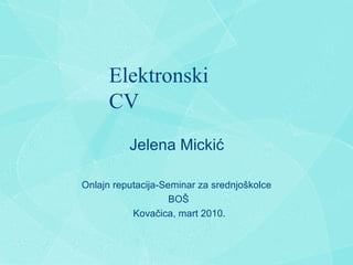 Elektronski CV Jelena Micki ć Onlajn reputacija-Seminar za srednjo š kolce BO Š Kova č ica, mart 2010. 