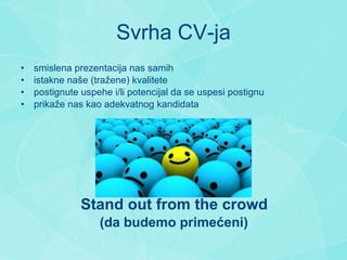 Svrha CV-ja s mislena prezentacija nas samih i st akne  na š e (tra ž ene) kvalitete postignute u spehe i/li potencijal da se uspesi postignu p rika že nas  kao adekvatn og  kandidat a   Stand out from the crowd   (da budemo prim eć eni) 