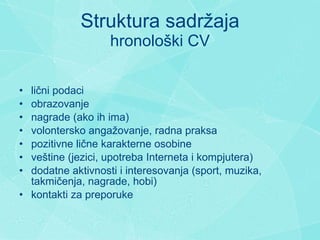 Struktura sadr ž aja hronološki CV l ični podaci  obrazovanje n agrade   (ako ih ima) volontersko angažovanje, radna praksa pozitivne lične karakterne osobine  veštine (jezici, upotreba Interneta  i  kompjutera)  dodatne aktivnosti i interesovanja (sport, muzika, takmi č enja, nagrade, hobi)  k ontakti za preporuke 