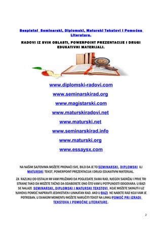 Besplatni Seminarski, Diplomski, Maturski Tekstovi i Pomoćna
Literatura.
RADOVI IZ SVIH OBLASTI, POWERPOINT PREZENTACIJE I DRUGI
EDUKATIVNI MATERIJALI.
www.diplomski-radovi.com
www.seminarskirad.org
www.magistarski.com
www.maturskiradovi.net
www.maturski.net
www.seminarskirad.info
www.maturski.org
www.essaysx.com
NA NAŠIM SAJTOVIMA MOŽETE PRONAĆI SVE, BILO DA JE TO SEMINARSKI, DIPLOMSKI ILI
MATURSKI TEKST, POWERPOINT PREZENTACIJA I DRUGI EDUKATIVNI MATERIJAL.
ZA RAZLIKU OD OSTALIH MI VAM PRUŽAMO DA POGLEDATE SVAKI RAD, NJEGOV SADRŽAJ I PRVE TRI
STRANE TAKO DA MOŽETE TAČNO DA ODABERETE ONO ŠTO VAM U POTPUNOSTI ODGOVARA. U BAZI
SE NALAZE SEMINARSKI, DIPLOMSKI I MATURSKI TEKSTOVI KOJE MOŽETE SKINUTI I UZ
NJIHOVU POMOĆ NAPRAVITI JEDINSTVEN I UNIKATAN RAD. AKO U BAZI NE NAĐETE RAD KOJI VAM JE
POTREBAN, U SVAKOM MOMENTU MOŽETE NARUČITI TEKST NA LINKU POMOĆ PRI IZRADI
TEKSTOVA I POMOĆNE LITERATURE.
2
 