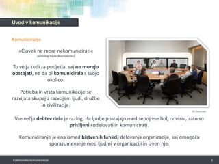 Uvod v komunikacijeKomuniciranje»Človek ne more nekomunicirati« (psiholog Paula Watzlawicka)To velja tudi za podjetja, saj ne morejo obstajati, ne da bi komunicirala s svojo okolico. Potreba in vrsta komunikacije se razvijata skupaj z razvojem ljudi, družbe in civilizacije. 2Elektronsko komuniciranjeVir: Cisco.comVse večja delitev dela je razlog, da ljudje postajajo med seboj vse bolj odvisni, zato so prisiljeni sodelovati in komunicirati.Komuniciranje je ena izmed bistvenih funkcij delovanja organizacije, saj omogoča sporazumevanje med ljudmi v organizaciji in izven nje. 