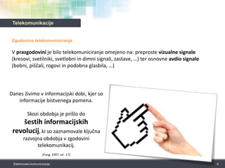 TelekomunikacijeZgodovina telekomuniciranjaV prazgodovini je bilo telekomuniciranje omejeno na: preproste vizualne signale (kresovi, svetilniki, svetlobni in dimni signali, zastave, …) ter osnovne avdio signale(bobni, piščali, rogovi in podobna glasbila, …)6Elektronsko komuniciranjeDanes živimo v informacijski dobi, kjer so informacije bistvenega pomena. Skozi obdobja je prišlo do šestih informacijskih revolucij, ki so zaznamovale ključna razvojna obdobja v zgodovini telekomunikacij. (Fang, 1997, str. 17)