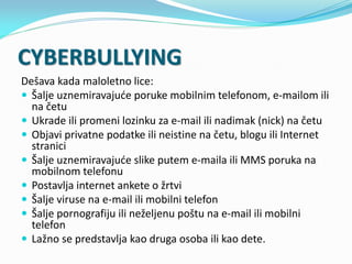 CYBERBULLYING
Dešava kada maloletno lice:
 Šalje uznemiravajuće poruke mobilnim telefonom, e-mailom ili
na četu
 Ukrade ...