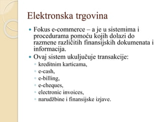 Elektronska trgovina
 Fokus e-commerce – a je u sistemima i
procedurama pomoću kojih dolazi do
razmene različitih finansijskih dokumenata i
informacija.
 Ovaj sistem ukuljučuje transakcije:
◦ kreditnim karticama,
◦ e-cash,
◦ e-billing,
◦ e-cheques,
◦ electronic invoices,
◦ narudžbine i finansijske izjave.
 