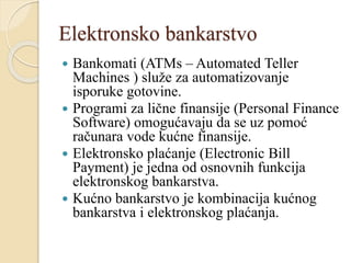Elektronsko bankarstvo
 Bankomati (ATMs – Automated Teller
Machines ) služe za automatizovanje
isporuke gotovine.
 Programi za lične finansije (Personal Finance
Software) omogućavaju da se uz pomoć
računara vode kućne finansije.
 Elektronsko plaćanje (Electronic Bill
Payment) je jedna od osnovnih funkcija
elektronskog bankarstva.
 Kućno bankarstvo je kombinacija kućnog
bankarstva i elektronskog plaćanja.
 