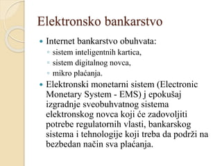 Elektronsko bankarstvo
 Internet bankarstvo obuhvata:
◦ sistem inteligentnih kartica,
◦ sistem digitalnog novca,
◦ mikro plaćanja.
 Elektronski monetarni sistem (Electronic
Monetary System - EMS) j epokušaj
izgradnje sveobuhvatnog sistema
elektronskog novca koji će zadovoljiti
potrebe regulatornih vlasti, bankarskog
sistema i tehnologije koji treba da podrži na
bezbedan način sva plaćanja.
 