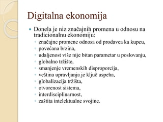 Digitalna ekonomija
 Donela je niz značajnih promena u odnosu na
tradicionalnu ekonomiju:
◦ značajne promene odnosa od prodavca ka kupcu,
◦ povećana brzina,
◦ udaljenost više nije bitan parametar u poslovanju,
◦ globalno tržište,
◦ smanjenje vremenskih disproporcija,
◦ veština upravljanja je ključ uspeha,
◦ globalizacija tržišta,
◦ otvorenost sistema,
◦ interdisciplinarnost,
◦ zaštita intelektualne svojine.
 