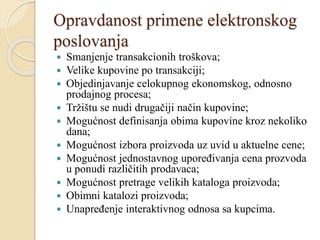 Opravdanost primene elektronskog
poslovanja
 Smanjenje transakcionih troškova;
 Velike kupovine po transakciji;
 Objedinjavanje celokupnog ekonomskog, odnosno
prodajnog procesa;
 Tržištu se nudi drugačiji način kupovine;
 Mogućnost definisanja obima kupovine kroz nekoliko
dana;
 Mogućnost izbora proizvoda uz uvid u aktuelne cene;
 Mogućnost jednostavnog upoređivanja cena prozvoda
u ponudi različitih prodavaca;
 Mogućnost pretrage velikih kataloga proizvoda;
 Obimni katalozi proizvoda;
 Unapređenje interaktivnog odnosa sa kupcima.
 