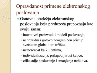 Opravdanost primene elektronskog
poslovanja
 Osnovna obeležja elektronskog
poslovanja koja preduzeća prepoznaju kao
svoju šansu:
◦ inovativni proizvodi i modeli poslovanja,
◦ neprekidni i gotovo neograničen pristup
svetskom globalnom tržištu,
◦ usmerenost ka klijentima,
◦ individualizacija, prilagodljivost kupcu,
◦ efikasnije poslovanje i smanjenje troškova.
 
