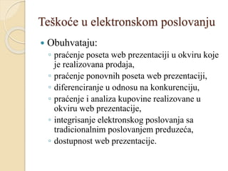 Teškoće u elektronskom poslovanju
 Obuhvataju:
◦ praćenje poseta web prezentaciji u okviru koje
je realizovana prodaja,
◦ praćenje ponovnih poseta web prezentaciji,
◦ diferenciranje u odnosu na konkurenciju,
◦ praćenje i analiza kupovine realizovane u
okviru web prezentacije,
◦ integrisanje elektronskog poslovanja sa
tradicionalnim poslovanjem preduzeća,
◦ dostupnost web prezentacije.
 