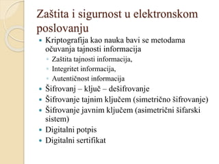 Zaštita i sigurnost u elektronskom
poslovanju
 Kriptografija kao nauka bavi se metodama
očuvanja tajnosti informacija
◦ Zaštita tajnosti informacija,
◦ Integritet informacija,
◦ Autentičnost informacija
 Šifrovanj – ključ – dešifrovanje
 Šifrovanje tajnim ključem (simetrično šifrovanje)
 Šifrovanje javnim ključem (asimetrični šifarski
sistem)
 Digitalni potpis
 Digitalni sertifikat
 