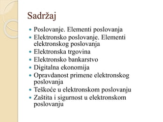 Sadržaj
 Poslovanje. Elementi poslovanja
 Elektronsko poslovanje. Elementi
elektronskog poslovanja
 Elektronska trgovina
 Elektronsko bankarstvo
 Digitalna ekonomija
 Opravdanost primene elektronskog
poslovanja
 Teškoće u elektronskom poslovanju
 Zaštita i sigurnost u elektronskom
poslovanju
 