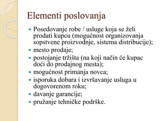 Elementi poslovanja
 Posedovanje robe / usluge koja se želi
prodati kupcu (mogućnost organizovanja
sopstvene proizvodnje, sistema distribucije);
 mesto prodaje;
 postojanje tržišta (na koji način će kupac
doći do prodajnog mesta);
 mogućnost primanja novca;
 isporuka dobara i izvršavanje usluga u
dogovorenom roku;
 davanje garancije;
 pružanje tehničke podrške.
 
