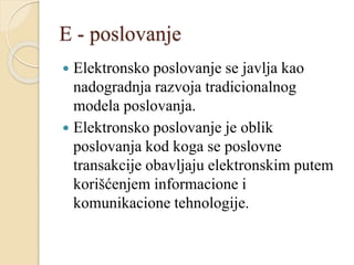 E - poslovanje
 Elektronsko poslovanje se javlja kao
nadogradnja razvoja tradicionalnog
modela poslovanja.
 Elektronsko poslovanje je oblik
poslovanja kod koga se poslovne
transakcije obavljaju elektronskim putem
korišćenjem informacione i
komunikacione tehnologije.
 
