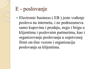 E - poslovanje
 Electronic business ( EB ) jeste vođenje
poslova na internetu, i ne podrazumeva
samo kupovinu i prodaju, nego i brigu o
klijentima i poslovnim partnerima, kao i
organizovanje poslovanja u sopstvenoj
firmi on-line vezom i organizaciju
poslovanja sa klijentima.
 