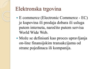 Elektronska trgovina
 E commerce (Electronic Commerce - EC)
je kupovina ili prodaja dobara ili usluga
putem interneta, naročito putem servisa
World Wide Web.
 Može se definisati kao proces upravljanja
on-line finansijskim transakcijama od
strane pojedinaca ili kompanija.
 