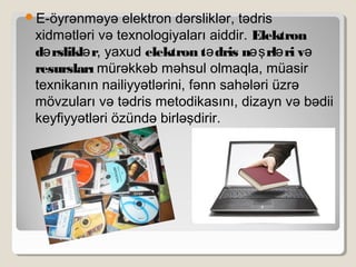 E-öyrənməyə elektron dərsliklər, tədris
xidmətləri və texnologiyaları aiddir. Elektron
d rslikl rə ə , yaxud elektron t dris n rl ri və əş ə ə
resursları mürəkkəb məhsul olmaqla, müasir
texnikanın nailiyyətlərini, fənn sahələri üzrə
mövzuları və tədris metodikasını, dizayn və bədii
keyfiyyətləri özündə birləşdirir.
 