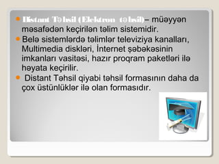 Distant T hsil (Elektron t hsil)ə ə – müəyyən
məsafədən keçirilən təlim sistemidir.
Belə sistemlərdə təlimlər televiziya kanalları,
Multimedia diskləri, İnternet şəbəkəsinin
imkanları vasitəsi, hazır proqram paketləri ilə
həyata keçirilir.
 Distant Təhsil qiyabi təhsil formasının daha da
çox üstünlüklər ilə olan formasıdır.
 