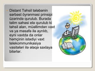 • Distant Təhsil tələbənin
sərbəst öyrənməsi prinsipi
üzərində qurulub. Burada
təlim sahəsi elə qurulub ki
təhsil alan, müəllimdən vaxt
və ya məsafə ilə ayrılıb,
eyni vaxtda da onlar
həmçinin istədiyi vaxt
telekommunikasiya
vasitələri ilə əlaqə saxlaya
bilərlər.
 
