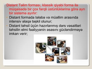 Distant Təlim forması, klassik qiyabi forma ilə
müqaisədə bir çox fərqli üstünlüklərinə görə ayrı
bir sistemə ayırlır:
• Distant formada tələbə və müəllim arasında
intensiv əlaqə təşkil olunur;
• Distant təhsil üçün hazırlanmış dərs vəsaitləri
təhsilin elmi fəaliyyənin əsasını gücləndirməyə
imkan verir;
 