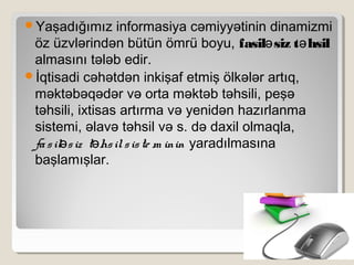 Yaşadığımız informasiya cəmiyyətinin dinamizmi
öz üzvlərindən bütün ömrü boyu, fasil siz t hsilə ə
almasını tələb edir.
İqtisadi cəhətdən inkişaf etmiş ölkələr artıq,
məktəbəqədər və orta məktəb təhsili, peşə
təhsili, ixtisas artırma və yenidən hazırlanma
sistemi, əlavə təhsil və s. də daxil olmaqla,
fasil siz t hsilsiste m ininə ə yaradılmasına
başlamışlar.
 
