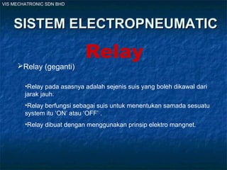VIS MECHATRONIC SDN BHD
SISTEM ELECTROPNEUMATICSISTEM ELECTROPNEUMATIC
Relay
Relay (geganti)
•Relay pada asasnya adalah sejenis suis yang boleh dikawal dari
jarak jauh.
•Relay berfungsi sebagai suis untuk menentukan samada sesuatu
system itu ‘ON’ atau ‘OFF’ .
•Relay dibuat dengan menggunakan prinsip elektro mangnet.
 