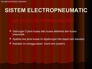 VIS MECHATRONIC SDN BHD
SISTEM ELECTROPNEUMATICSISTEM ELECTROPNEUMATIC
APA ITU ELECTROPNEUMATIC?
 Gabungan 2 jenis kuasa iaitu kuasa elektrikal dan kuasa
pneumatik.
 Apabila dua jenis kuasa ini digabungan kita dapat satu kawalan.
 Kawalan ini menggunakan (hard wire system) .
 