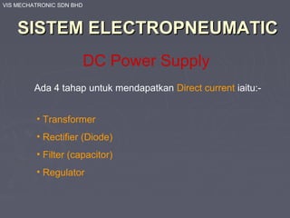 VIS MECHATRONIC SDN BHD
SISTEM ELECTROPNEUMATICSISTEM ELECTROPNEUMATIC
DC Power Supply
Ada 4 tahap untuk mendapatkan Direct current iaitu:-
• Transformer
• Rectifier (Diode)
• Filter (capacitor)
• Regulator
 