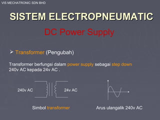 VIS MECHATRONIC SDN BHD
SISTEM ELECTROPNEUMATICSISTEM ELECTROPNEUMATIC
DC Power Supply
 Transformer (Pengubah)
Transformer berfungsi dalam power supply sebagai step down
240v AC kepada 24v AC .
Simbol transformer
240v AC 24v AC
Arus ulangalik 240v AC
 