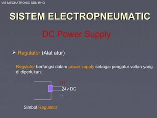 VIS MECHATRONIC SDN BHD
SISTEM ELECTROPNEUMATICSISTEM ELECTROPNEUMATIC
DC Power Supply
 Regulator (Alat atur)
Regulator berfungsi dalam power supply sebagai pengatur voltan yang
di diperlukan.
24v DC
Simbol Regulator
(+)
(-)
 