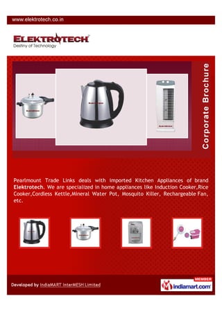 Pearlmount Trade Links deals with imported Kitchen Appliances of brand
Elektrotech. We are specialized in home appliances like Induction Cooker,Rice
Cooker,Cordless Kettle,Mineral Water Pot, Mosquito Killer, Rechargeable Fan,
etc.
 