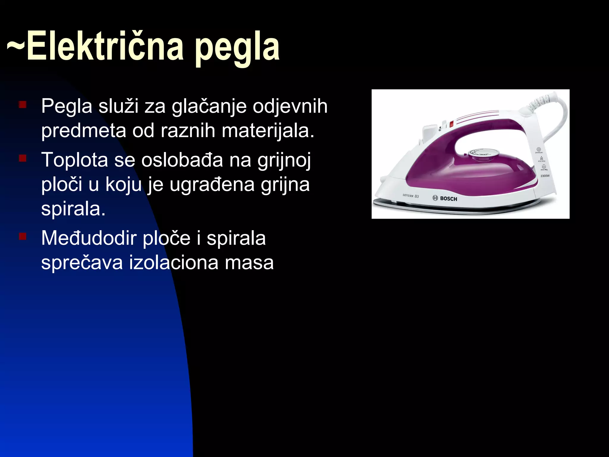 ~Električna pegla
   Pegla služi za glačanje odjevnih
    predmeta od raznih materijala.
   Toplota se oslobađa na grijnoj
    ploči u koju je ugrađena grijna
    spirala.
   Međudodir ploče i spirala
    sprečava izolaciona masa
 
