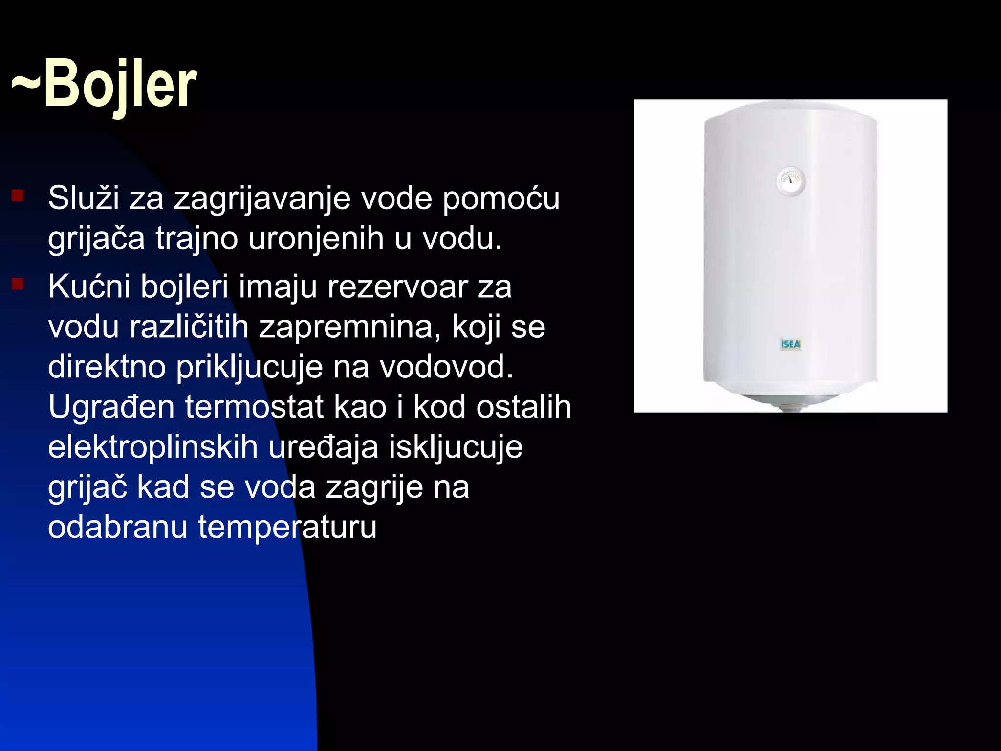 ~Bojler
   Služi za zagrijavanje vode pomoću
    grijača trajno uronjenih u vodu.
   Kućni bojleri imaju rezervoar za
    vodu različitih zapremnina, koji se
    direktno prikljucuje na vodovod.
    Ugrađen termostat kao i kod ostalih
    elektroplinskih uređaja iskljucuje
    grijač kad se voda zagrije na
    odabranu temperaturu
 