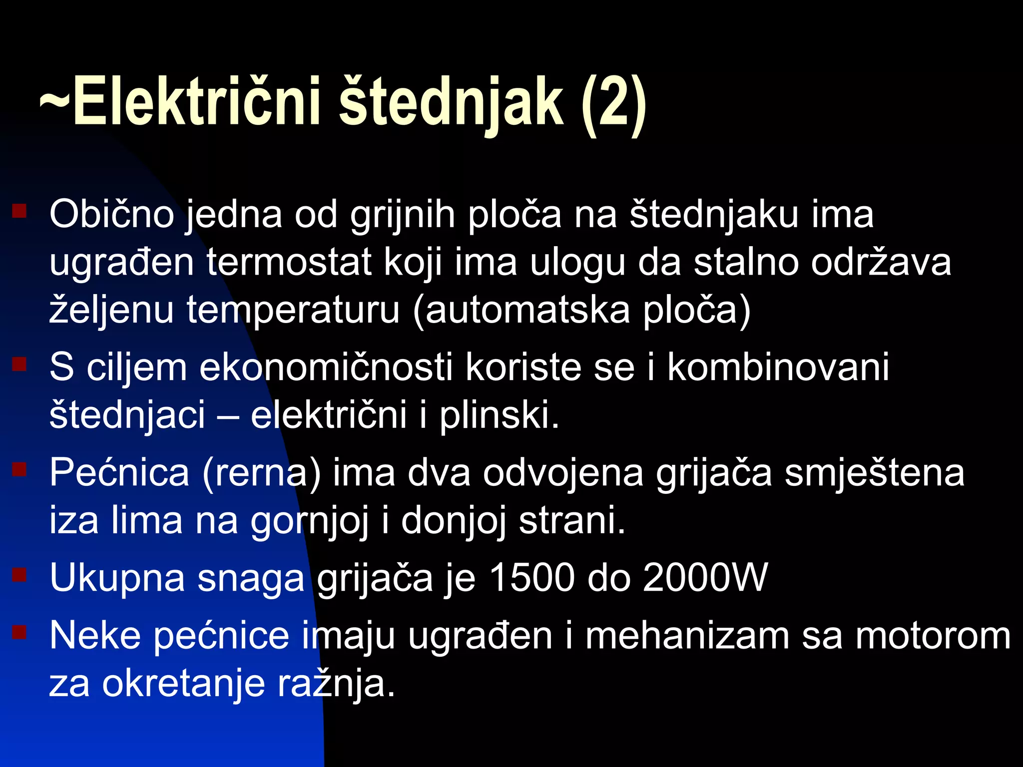 ~Električni štednjak (2)
   Obično jedna od grijnih ploča na štednjaku ima
    ugrađen termostat koji ima ulogu da stalno održava
    željenu temperaturu (automatska ploča)
   S ciljem ekonomičnosti koriste se i kombinovani
    štednjaci – električni i plinski.
   Pećnica (rerna) ima dva odvojena grijača smještena
    iza lima na gornjoj i donjoj strani.
   Ukupna snaga grijača je 1500 do 2000W
   Neke pećnice imaju ugrađen i mehanizam sa motorom
    za okretanje ražnja.
 