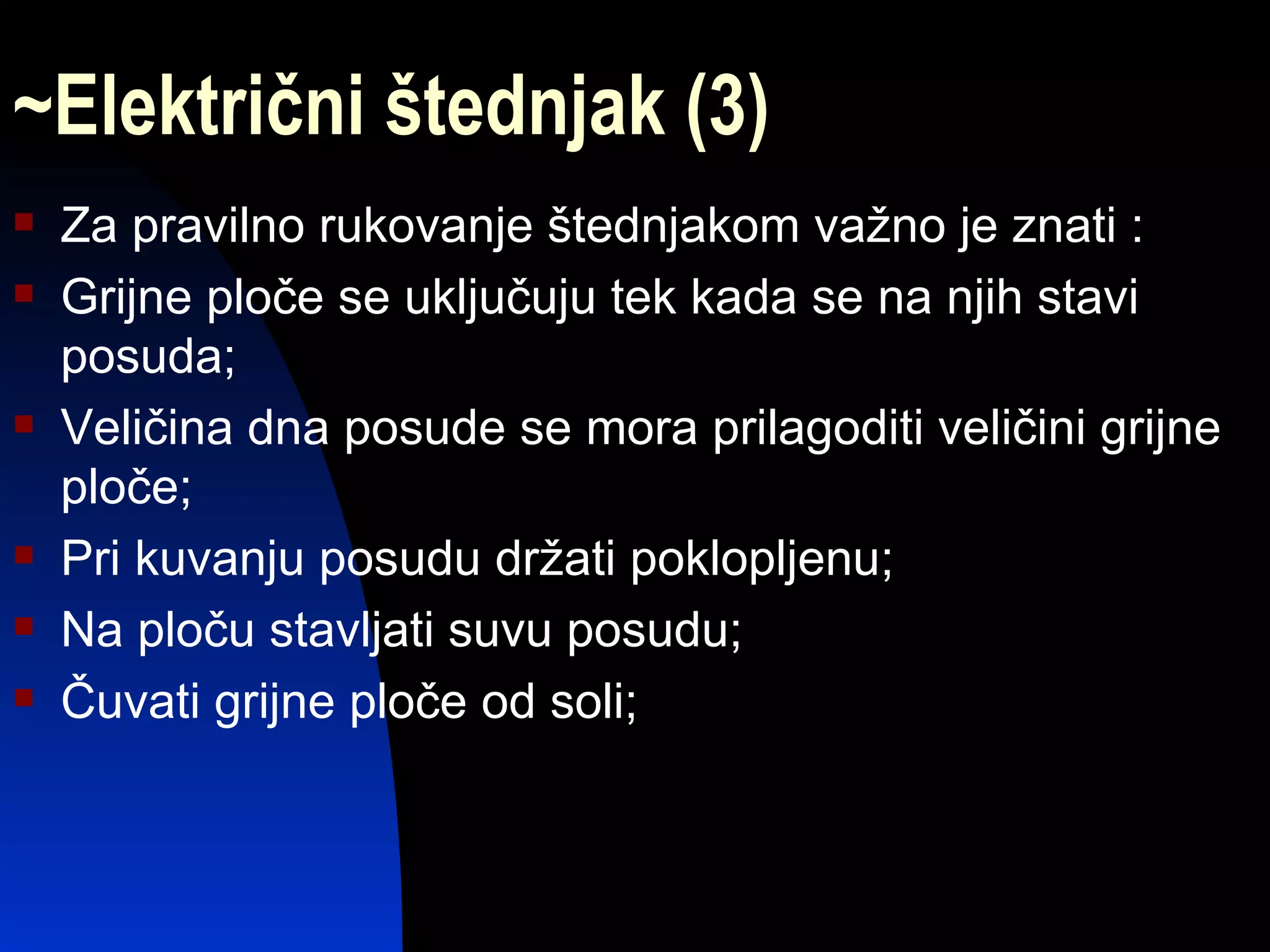 ~Električni štednjak (3)
   Za pravilno rukovanje štednjakom važno je znati :
   Grijne ploče se uključuju tek kada se na njih stavi
    posuda;
   Veličina dna posude se mora prilagoditi veličini grijne
    ploče;
   Pri kuvanju posudu držati poklopljenu;
   Na ploču stavljati suvu posudu;
   Čuvati grijne ploče od soli;
 