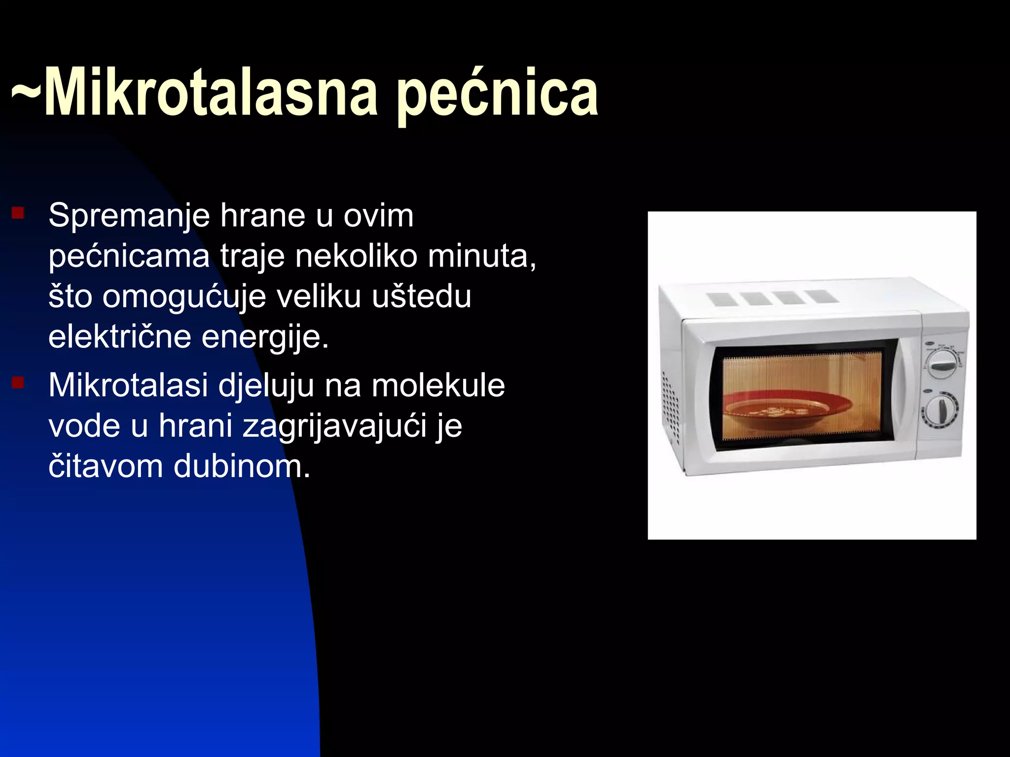 ~Mikrotalasna pećnica
   Spremanje hrane u ovim
    pećnicama traje nekoliko minuta,
    što omogućuje veliku uštedu
    električne energije.
   Mikrotalasi djeluju na molekule
    vode u hrani zagrijavajući je
    čitavom dubinom.
 