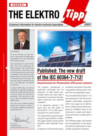 THE ELEKTRO
                                                                       Customer information for electro-technical specialists                                                      2/2011




                                                                        Dear Readers,
            Collection of new ideas in the Electrotechnical Industry




                                                                        As far as we know, no other com-
                                                                        pany in the industry has expanded as
                                                                        systematically into the photovoltaic
                                                                        (PV) market as Hensel.

                                                                        The requirements for safe PV instal-
                                                                        lation have risen continuously pri-
                                                                        marily because it has recently been
                                                                        discovered that in many parts of the
                                                                        world some grave errors were made
                                                                        in installation which will have a long-
                                                                                                                  Published: The new draft
                                                                        lasting impact on the life cycle and/
                                                                        or the performance of PV plants. We
                                                                        have also heard of damage that has
                                                                                                                  of the IEC 60364-7-712!
                                                                        led to the destruction of important       Requirements for Photovoltaic (PV) power systems
                                                                        components.

                                                                        In today’s Elektro-Tipp, we want to       The dynamic development of             es already mentioned, photovolta-
                                                                        emphasize our expertise in generator      equipment technology and the           ic equipment is being used in more
                                                                        junction box solutions for both on-grid   expansion of areas where pho-          and more new application areas.
                                                                        as well as off-grid and only grid re-     tovoltaic plants are used make it
                                                                        quirements. We would love to talk                                                Thus the draft of IEC 60 364-7-712
                                                                                                                  necessary to re-examine the regu-
                                                                        to you about the specifics involved.                                             was expanded for the first time to
                                                                        Please call us!                           lations governing their electrical
                                                                                                                                                         regulate photovoltaic equipment
                                                                                                                  installation.
                                                                        The many and successful projects                                                 which may supply as an alterna-
98 17 0654 02.10/101/12




                                                                        indicate the enormous amount of           A lot experience gained in the
                                                                                                                                                         tive to a public grid and those sup-
                                                                        trust system suppliers for photovolta-    years since the last edition of
                                                                        ic plants have in us.                                                            plying an installation which is not
                                                                                                                  IEC 60 364-7-712 in 2002 was in-
                                                                                                                  troduced in its current version.       connected to public grid (stand-
                                                                                                                                                         alone) and where no public grid is
                                                                                                                  The requirements governing light-
                                                                                                                  ning and surge protection, protec-     available.
                                                                                                                  tion against electric shock and fire   The following pages will illustrate
                                                                        F.G. Hensel.                              protection were especially impor-      how the application of this stand-
                                                                        Managing Director                         tant.                                  ard shall be implemented on pho-
                                                                        Gustav Hensel GmbH & Co. KG
                                                                                                                  In addition to the technical chang-    tovoltaic equipment in practice.
 