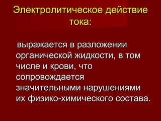 Электролитическое действиеЭлектролитическое действие
тока:тока:
выражается в разложениивыражается в разложении
органической жидкости, в томорганической жидкости, в том
числе и крови, чточисле и крови, что
сопровождаетсясопровождается
значительными нарушениямизначительными нарушениями
их физико-химического состава.их физико-химического состава.
 